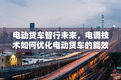 电动货车智行未来，电调技术如何优化电动货车的能效与安全？