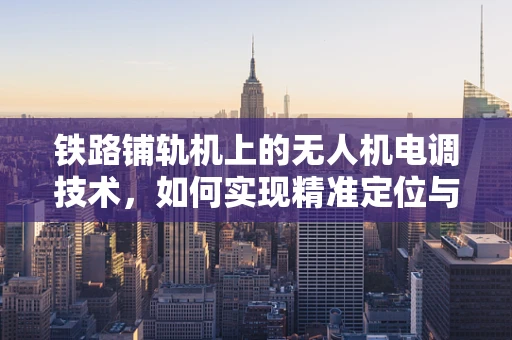 铁路铺轨机上的无人机电调技术，如何实现精准定位与高效作业？
