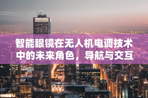 智能眼镜在无人机电调技术中的未来角色，导航与交互的新前沿？