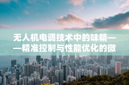 无人机电调技术中的味精——精准控制与性能优化的微妙平衡