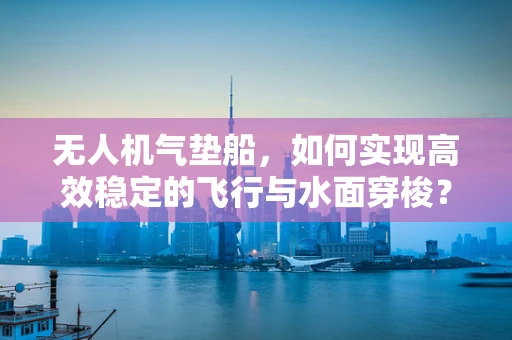 无人机气垫船，如何实现高效稳定的飞行与水面穿梭？