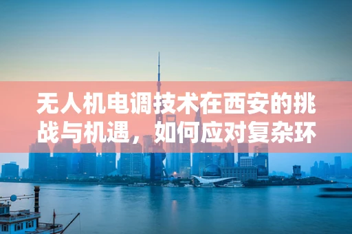 无人机电调技术在西安的挑战与机遇，如何应对复杂环境下的精准控制？