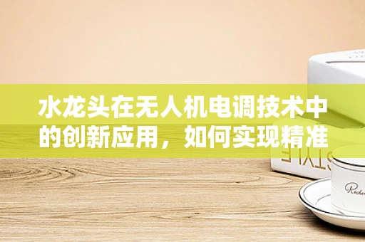 水龙头在无人机电调技术中的创新应用，如何实现精准灌溉的智能控制？