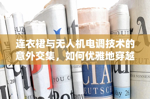 连衣裙与无人机电调技术的意外交集，如何优雅地穿越复杂环境？