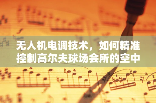 无人机电调技术，如何精准控制高尔夫球场会所的空中视角？