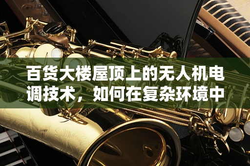百货大楼屋顶上的无人机电调技术，如何在复杂环境中稳定飞行？
