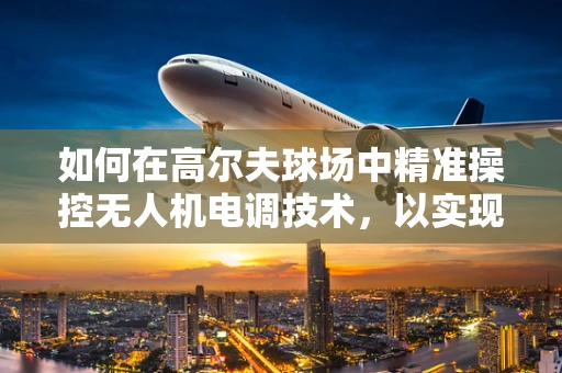如何在高尔夫球场中精准操控无人机电调技术，以实现精准喷洒与巡检？