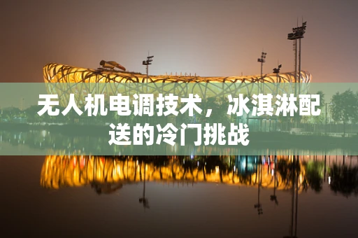 无人机电调技术，冰淇淋配送的冷门挑战