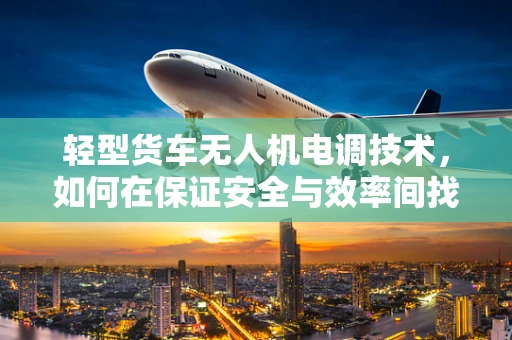 轻型货车无人机电调技术，如何在保证安全与效率间找到平衡？