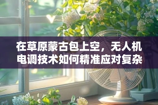 在草原蒙古包上空，无人机电调技术如何精准应对复杂环境？