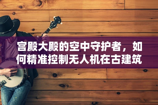 宫殿大殿的空中守护者，如何精准控制无人机在古建筑上空的安全飞行？