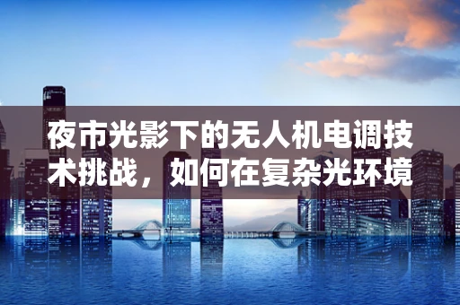 夜市光影下的无人机电调技术挑战，如何在复杂光环境中稳定飞行？